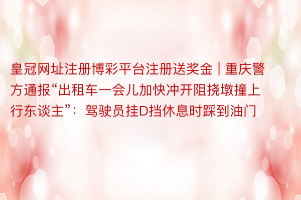 皇冠网址注册博彩平台注册送奖金 | 重庆警方通报“出租车一会儿加快冲开阻挠墩撞上行东谈主”：驾驶员挂D挡休息时踩到油门