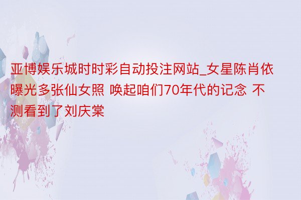 亚博娱乐城时时彩自动投注网站_女星陈肖依曝光多张仙女照 唤起咱们70年代的记念 不测看到了刘庆棠