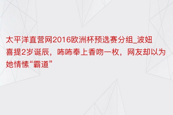 太平洋直营网2016欧洲杯预选赛分组_波妞喜提2岁诞辰，咘咘奉上香吻一枚，网友却以为她情愫“霸道”