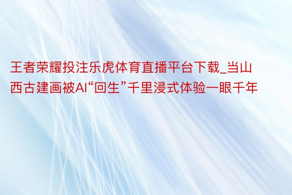 王者荣耀投注乐虎体育直播平台下载_当山西古建画被AI“回生”千里浸式体验一眼千年