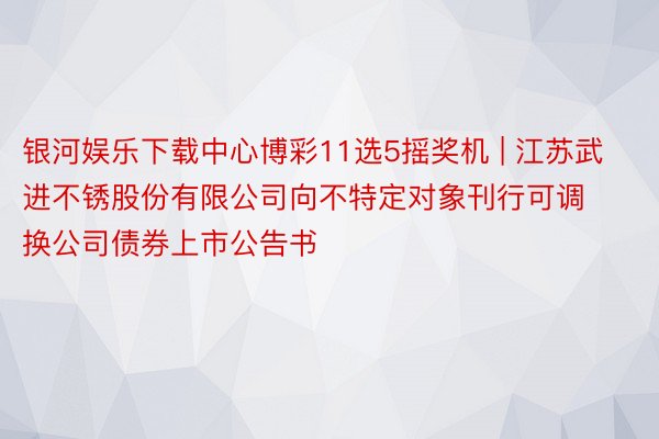 银河娱乐下载中心博彩11选5摇奖机 | 江苏武进不锈股份有限公司向不特定对象刊行可调换公司债券上市公告书