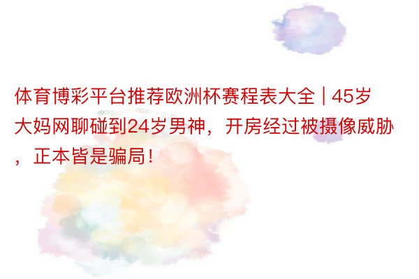 体育博彩平台推荐欧洲杯赛程表大全 | 45岁大妈网聊碰到24岁男神，开房经过被摄像威胁，正本皆是骗局！