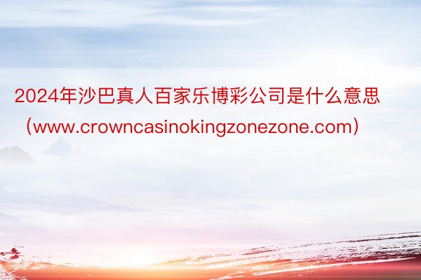 2024年沙巴真人百家乐博彩公司是什么意思（www.crowncasinokingzonezone.com）