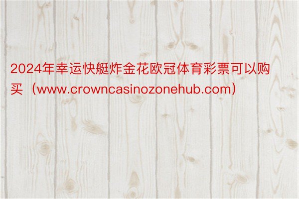 2024年幸运快艇炸金花欧冠体育彩票可以购买（www.crowncasinozonehub.com）