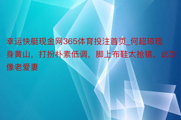 幸运快艇现金网365体育投注首页_何超琼现身黄山，打扮朴素低调，脚上布鞋太抢镜，此次像老爱妻