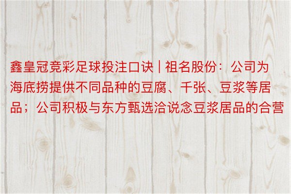 鑫皇冠竞彩足球投注口诀 | 祖名股份：公司为海底捞提供不同品种的豆腐、千张、豆浆等居品；公司积极与东方甄选洽说念豆浆居品的合营