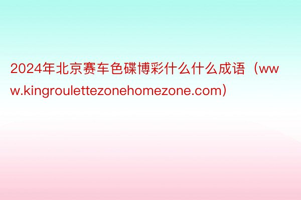 2024年北京赛车色碟博彩什么什么成语（www.kingroulettezonehomezone.com）