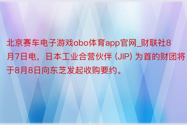 北京赛车电子游戏obo体育app官网_财联社8月7日电，日本工业合营伙伴 (JIP) 为首的财团将于8月8日向东芝发起收购要约。