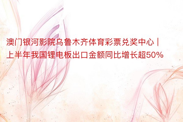 澳门银河影院乌鲁木齐体育彩票兑奖中心 | 上半年我国锂电板出口金额同比增长超50%