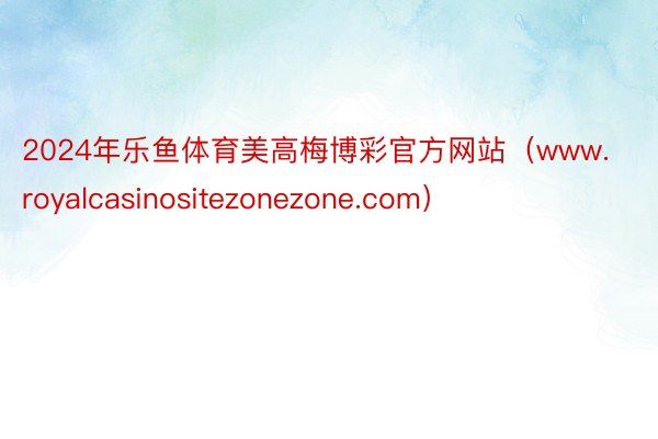2024年乐鱼体育美高梅博彩官方网站（www.royalcasinositezonezone.com）