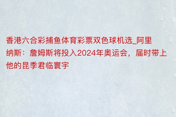 香港六合彩捕鱼体育彩票双色球机选_阿里纳斯：詹姆斯将投入2024年奥运会，届时带上他的昆季君临寰宇