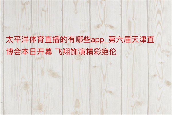 太平洋体育直播的有哪些app_第六届天津直博会本日开幕 飞翔饰演精彩绝伦