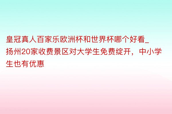 皇冠真人百家乐欧洲杯和世界杯哪个好看_扬州20家收费景区对大学生免费绽开，中小学生也有优惠