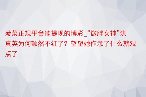 菠菜正规平台能提现的博彩_“微胖女神”洪真英为何顿然不红了？望望她作念了什么就观点了