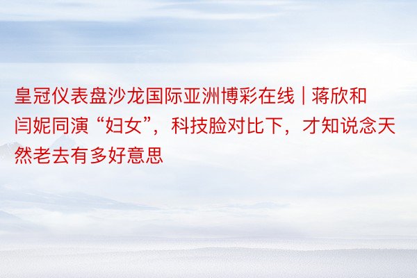 皇冠仪表盘沙龙国际亚洲博彩在线 | 蒋欣和闫妮同演 “妇女”，科技脸对比下，才知说念天然老去有多好意思