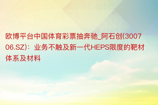 欧博平台中国体育彩票抽奔驰_阿石创(300706.SZ)：业务不触及新一代HEPS限度的靶材体系及材料