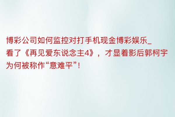 博彩公司如何监控对打手机现金博彩娱乐_看了《再见爱东说念主4》，才显着影后郭柯宇为何被称作“意难平”！