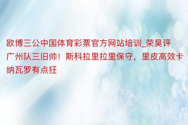 欧博三公中国体育彩票官方网站培训_荣昊评广州队三旧帅！斯科拉里拉里保守，里皮高效卡纳瓦罗有点狂