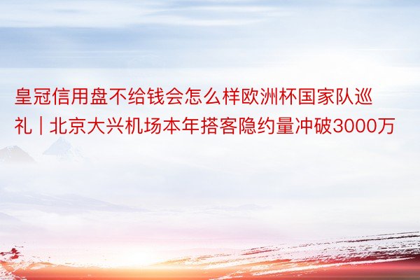 皇冠信用盘不给钱会怎么样欧洲杯国家队巡礼 | 北京大兴机场本年搭客隐约量冲破3000万